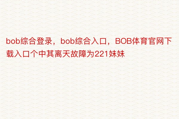 bob综合登录，bob综合入口，BOB体育官网下载入口个中其离天故障为221妹妹