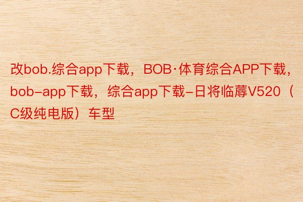 改bob.综合app下载，BOB·体育综合APP下载，bob-app下载，综合app下载-日将临蓐V520（C级纯电版）车型