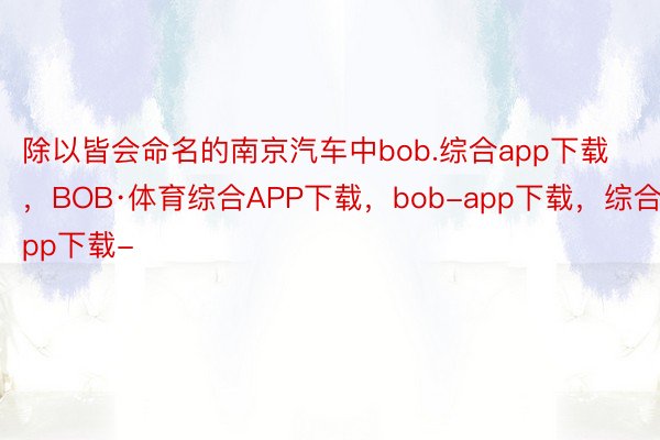 除以皆会命名的南京汽车中bob.综合app下载，BOB·体育综合APP下载，bob-app下载，综合app下载-