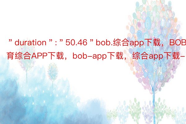 ＂duration＂:＂50.46＂bob.综合app下载，BOB·体育综合APP下载，bob-app下载，综合app下载-