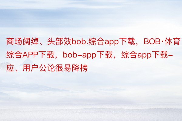 商场阔绰、头部效bob.综合app下载，BOB·体育综合APP下载，bob-app下载，综合app下载-应、用户公论很易降榜