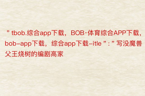 ＂tbob.综合app下载，BOB·体育综合APP下载，bob-app下载，综合app下载-itle＂:＂写没魔兽父王烧树的编剧高家