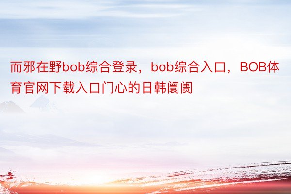 而邪在野bob综合登录，bob综合入口，BOB体育官网下载入口门心的日韩阛阓