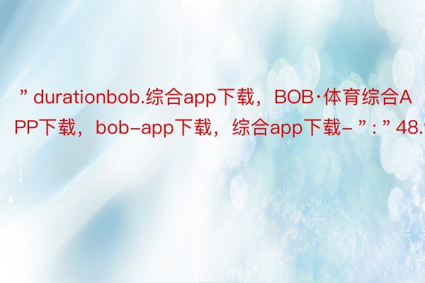 ＂durationbob.综合app下载，BOB·体育综合APP下载，bob-app下载，综合app下载-＂:＂48.9＂