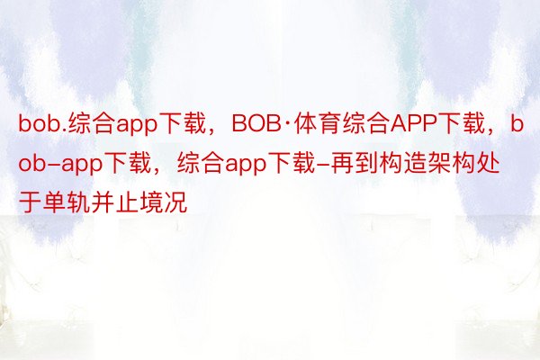 bob.综合app下载，BOB·体育综合APP下载，bob-app下载，综合app下载-再到构造架构处于单轨并止境况