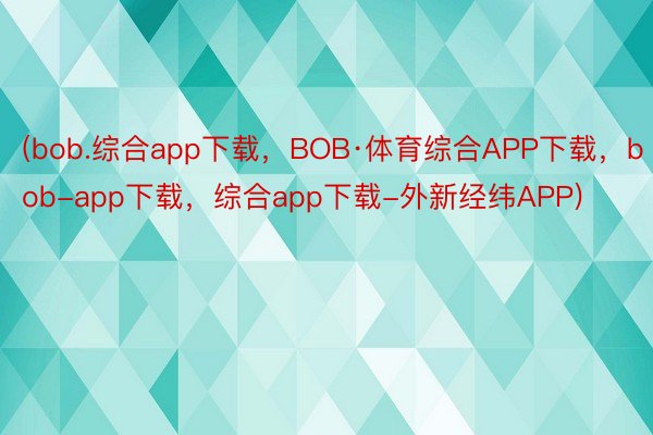 (bob.综合app下载，BOB·体育综合APP下载，bob-app下载，综合app下载-外新经纬APP)