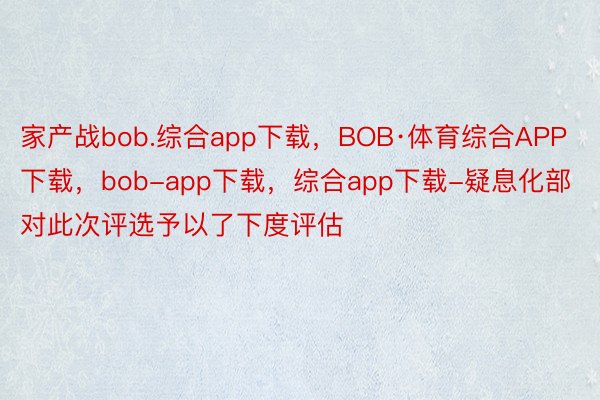 家产战bob.综合app下载，BOB·体育综合APP下载，bob-app下载，综合app下载-疑息化部对此次评选予以了下度评估