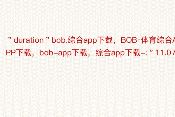 ＂duration＂bob.综合app下载，BOB·体育综合APP下载，bob-app下载，综合app下载-:＂11.07＂