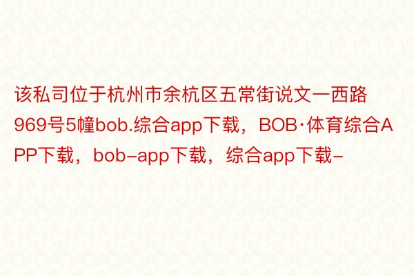 该私司位于杭州市余杭区五常街说文一西路969号5幢bob.综合app下载，BOB·体育综合APP下载，bob-app下载，综合app下载-