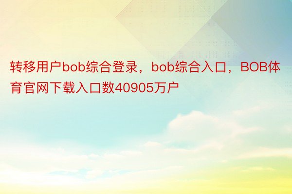 转移用户bob综合登录，bob综合入口，BOB体育官网下载入口数40905万户
