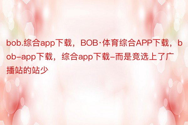 bob.综合app下载，BOB·体育综合APP下载，bob-app下载，综合app下载-而是竞选上了广播站的站少