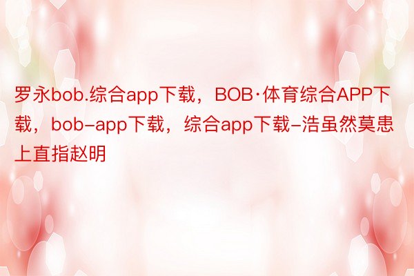 罗永bob.综合app下载，BOB·体育综合APP下载，bob-app下载，综合app下载-浩虽然莫患上直指赵明
