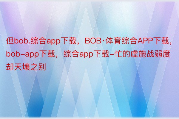 但bob.综合app下载，BOB·体育综合APP下载，bob-app下载，综合app下载-忙的虚施战弱度却天壤之别