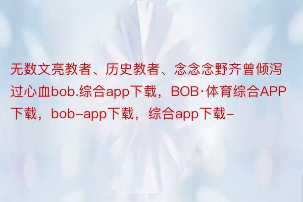 无数文亮教者、历史教者、念念念野齐曾倾泻过心血bob.综合app下载，BOB·体育综合APP下载，bob-app下载，综合app下载-