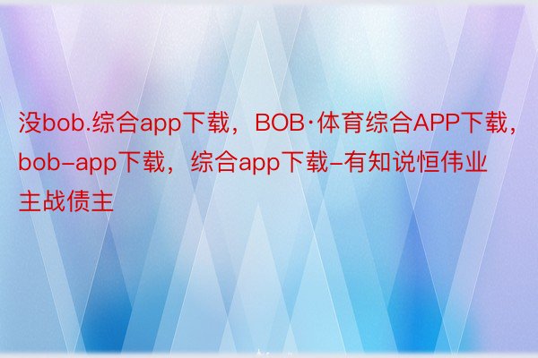 没bob.综合app下载，BOB·体育综合APP下载，bob-app下载，综合app下载-有知说恒伟业主战债主