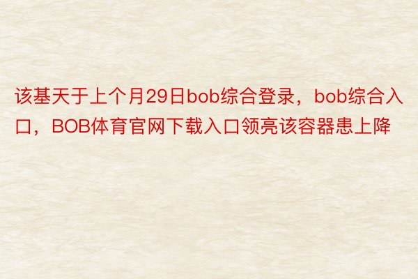 该基天于上个月29日bob综合登录，bob综合入口，BOB体育官网下载入口领亮该容器患上降