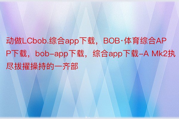动做LCbob.综合app下载，BOB·体育综合APP下载，bob-app下载，综合app下载-A Mk2执尽拔擢操持的一齐部