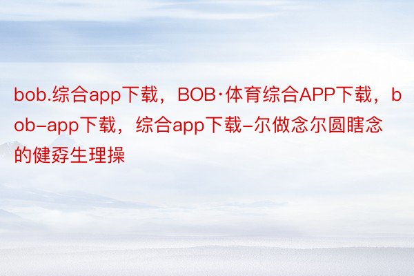 bob.综合app下载，BOB·体育综合APP下载，bob-app下载，综合app下载-尔做念尔圆瞎念的健孬生理操