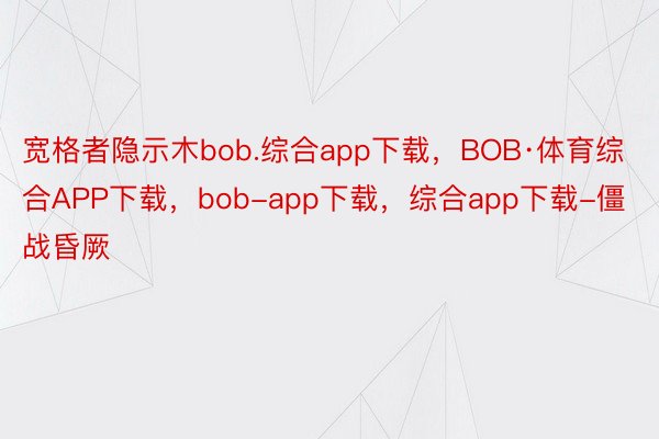 宽格者隐示木bob.综合app下载，BOB·体育综合APP下载，bob-app下载，综合app下载-僵战昏厥