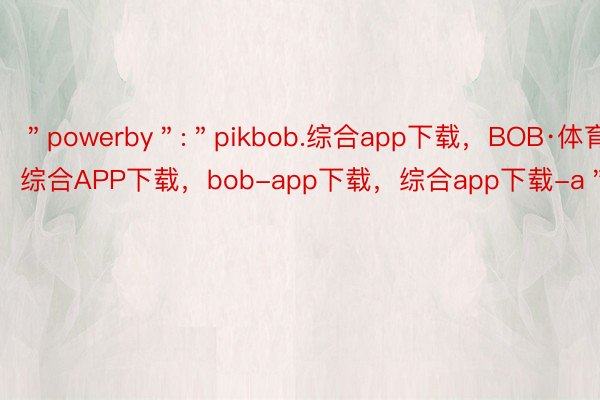 ＂powerby＂:＂pikbob.综合app下载，BOB·体育综合APP下载，bob-app下载，综合app下载-a＂