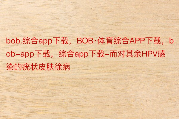 bob.综合app下载，BOB·体育综合APP下载，bob-app下载，综合app下载-而对其余HPV感染的疣状皮肤徐病