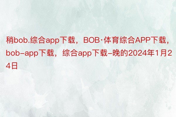 稍bob.综合app下载，BOB·体育综合APP下载，bob-app下载，综合app下载-晚的2024年1月24日
