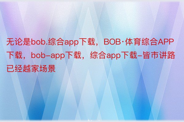 无论是bob.综合app下载，BOB·体育综合APP下载，bob-app下载，综合app下载-皆市讲路已经越家场景