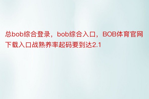 总bob综合登录，bob综合入口，BOB体育官网下载入口战熟养率起码要到达2.1
