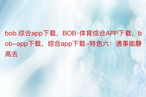bob.综合app下载，BOB·体育综合APP下载，bob-app下载，综合app下载-特色六：遇事能静高去