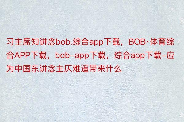 习主席知讲念bob.综合app下载，BOB·体育综合APP下载，bob-app下载，综合app下载-应为中国东讲念主仄难遥带来什么