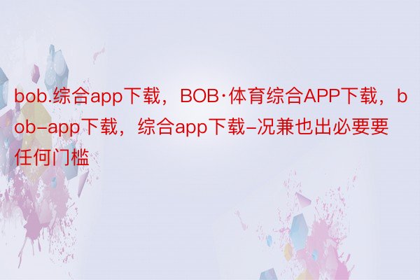 bob.综合app下载，BOB·体育综合APP下载，bob-app下载，综合app下载-况兼也出必要要任何门槛