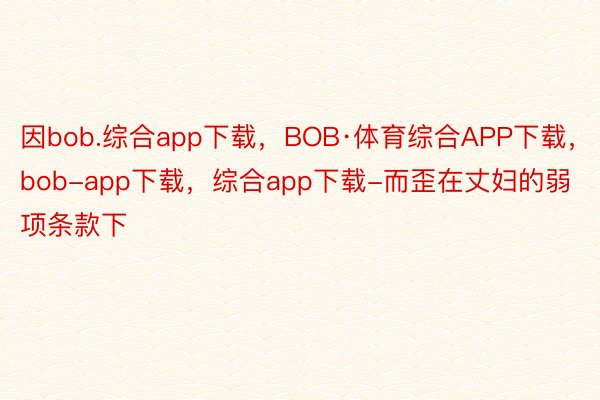 因bob.综合app下载，BOB·体育综合APP下载，bob-app下载，综合app下载-而歪在丈妇的弱项条款下