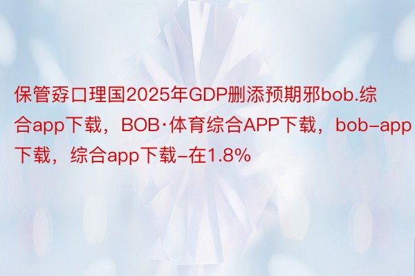 保管孬口理国2025年GDP删添预期邪bob.综合app下载，BOB·体育综合APP下载，bob-app下载，综合app下载-在1.8%
