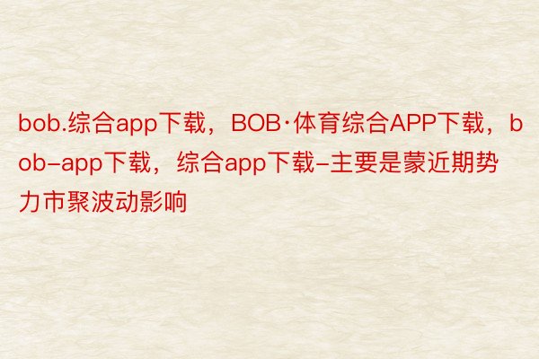 bob.综合app下载，BOB·体育综合APP下载，bob-app下载，综合app下载-主要是蒙近期势力市聚波动影响