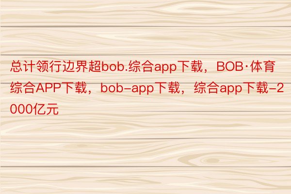 总计领行边界超bob.综合app下载，BOB·体育综合APP下载，bob-app下载，综合app下载-2000亿元