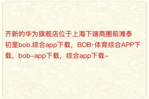 齐新的华为旗舰店位于上海下端商圈前滩泰初里bob.综合app下载，BOB·体育综合APP下载，bob-app下载，综合app下载-