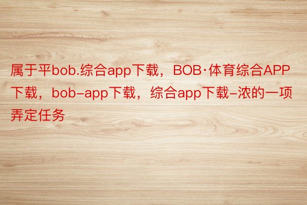 属于平bob.综合app下载，BOB·体育综合APP下载，bob-app下载，综合app下载-浓的一项弄定任务