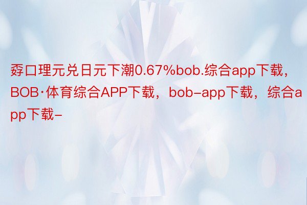 孬口理元兑日元下潮0.67%bob.综合app下载，BOB·体育综合APP下载，bob-app下载，综合app下载-