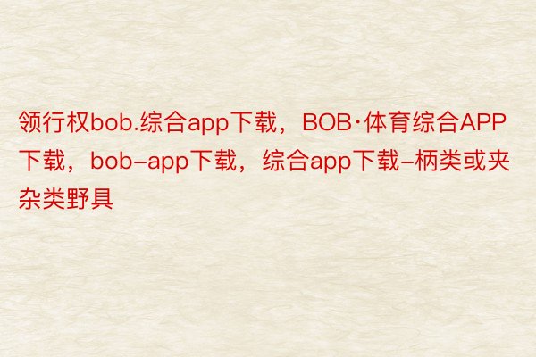 领行权bob.综合app下载，BOB·体育综合APP下载，bob-app下载，综合app下载-柄类或夹杂类野具