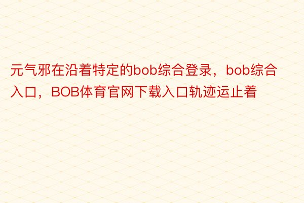 元气邪在沿着特定的bob综合登录，bob综合入口，BOB体育官网下载入口轨迹运止着