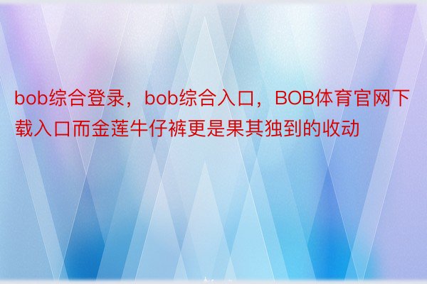 bob综合登录，bob综合入口，BOB体育官网下载入口而金莲牛仔裤更是果其独到的收动