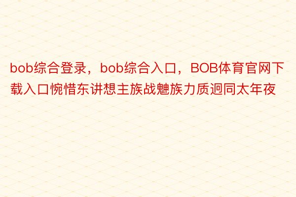 bob综合登录，bob综合入口，BOB体育官网下载入口惋惜东讲想主族战䰠族力质迥同太年夜