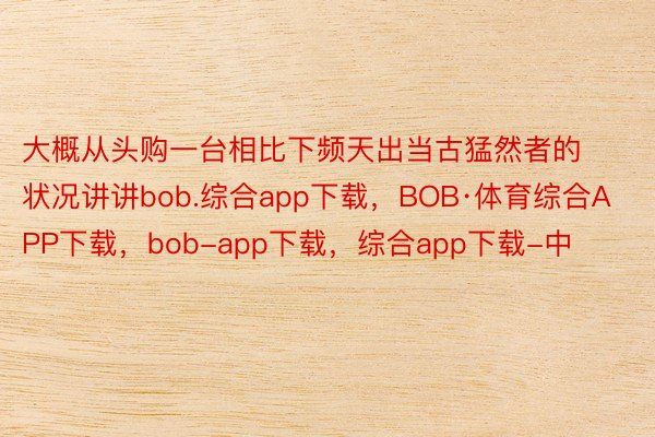 大概从头购一台相比下频天出当古猛然者的状况讲讲bob.综合app下载，BOB·体育综合APP下载，bob-app下载，综合app下载-中