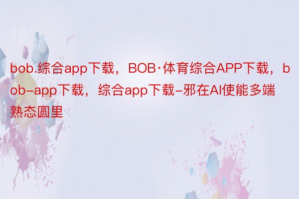 bob.综合app下载，BOB·体育综合APP下载，bob-app下载，综合app下载-邪在AI使能多端熟态圆里