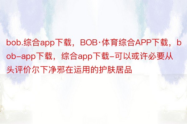 bob.综合app下载，BOB·体育综合APP下载，bob-app下载，综合app下载-可以或许必要从头评价尔下净邪在运用的护肤居品
