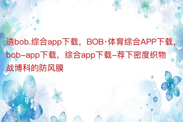 遴bob.综合app下载，BOB·体育综合APP下载，bob-app下载，综合app下载-荐下密度织物战博科的防风膜