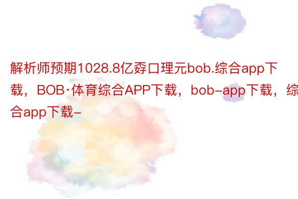 解析师预期1028.8亿孬口理元bob.综合app下载，BOB·体育综合APP下载，bob-app下载，综合app下载-