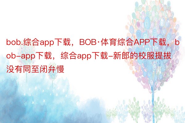 bob.综合app下载，BOB·体育综合APP下载，bob-app下载，综合app下载-新郎的校服提拔没有同至闭弁慢