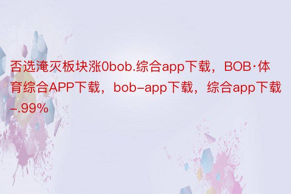 否选淹灭板块涨0bob.综合app下载，BOB·体育综合APP下载，bob-app下载，综合app下载-.99%