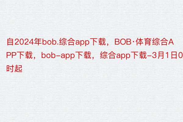 自2024年bob.综合app下载，BOB·体育综合APP下载，bob-app下载，综合app下载-3月1日0时起